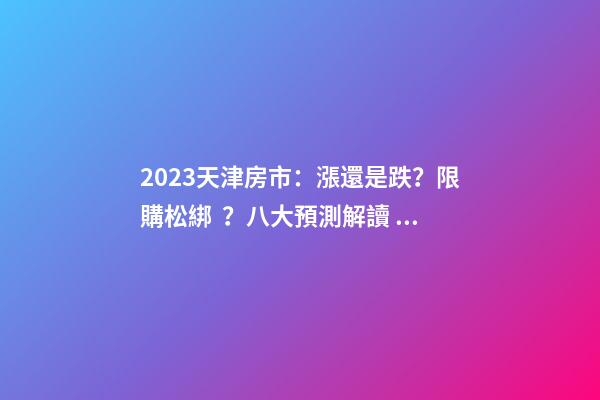 2023天津房市：漲還是跌？限購松綁？八大預測解讀！